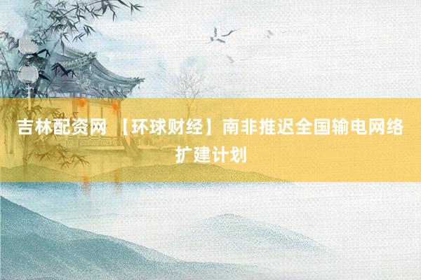 吉林配资网 【环球财经】南非推迟全国输电网络扩建计划