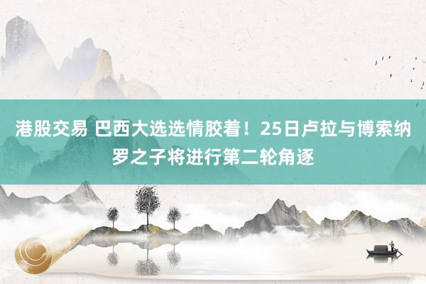 港股交易 巴西大选选情胶着！25日卢拉与博索纳罗之子将进行第二轮角逐
