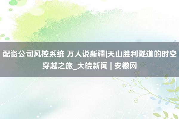 配资公司风控系统 万人说新疆|天山胜利隧道的时空穿越之旅_大皖新闻 | 安徽网