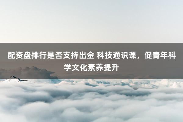 配资盘排行是否支持出金 科技通识课,促青年科学文化素养提升