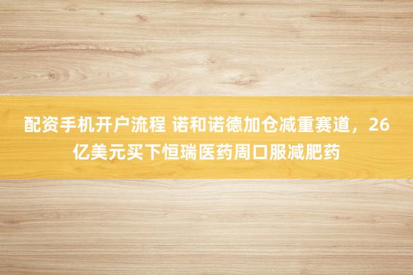 配资手机开户流程 诺和诺德加仓减重赛道，26亿美元买下恒瑞医药周口服减肥药