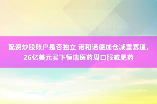 配资炒股账户是否独立 诺和诺德加仓减重赛道，26亿美元买下恒瑞医药周口服减肥药