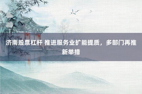 济南股票杠杆 推进服务业扩能提质，多部门再推新举措