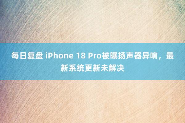 每日复盘 iPhone 18 Pro被曝扬声器异响，最新系统更新未解决
