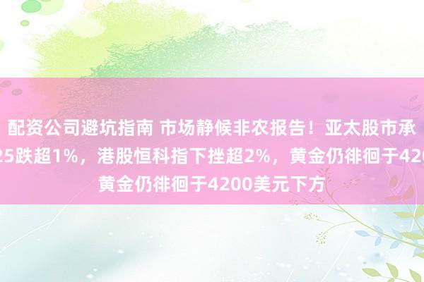 配资公司避坑指南 市场静候非农报告！亚太股市承压，日经225跌超1%，港股恒科指下挫超2%，黄金仍徘徊于4200美元下方