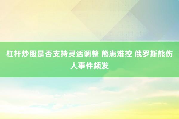 杠杆炒股是否支持灵活调整 熊患难控 俄罗斯熊伤人事件频发