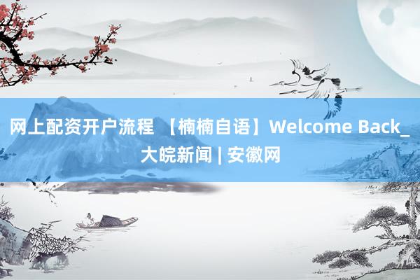 网上配资开户流程 【楠楠自语】Welcome Back_大皖新闻 | 安徽网
