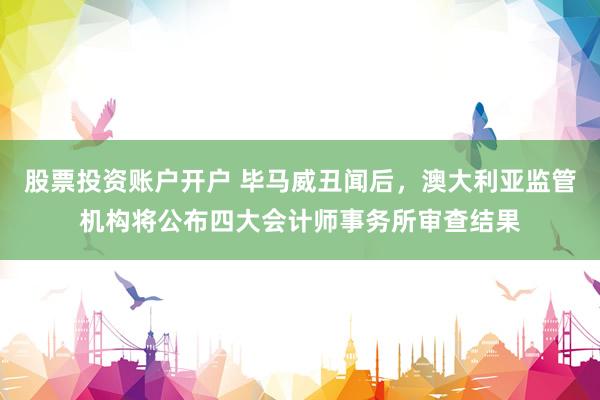 股票投资账户开户 毕马威丑闻后，澳大利亚监管机构将公布四大会计师事务所审查结果