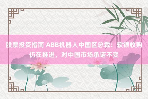 股票投资指南 ABB机器人中国区总裁：软银收购仍在推进，对中国市场承诺不变