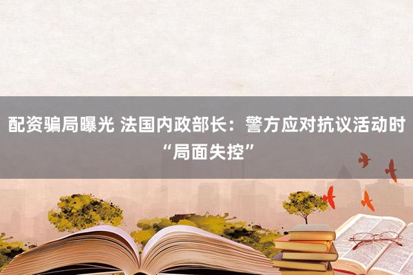 配资骗局曝光 法国内政部长：警方应对抗议活动时“局面失控”