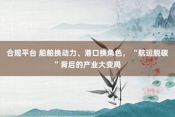 合规平台 船舶换动力、港口换角色， “航运脱碳”背后的产业大变局