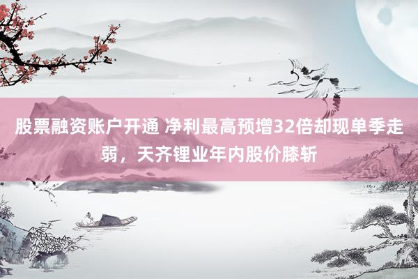 股票融资账户开通 净利最高预增32倍却现单季走弱，天齐锂业年内股价膝斩