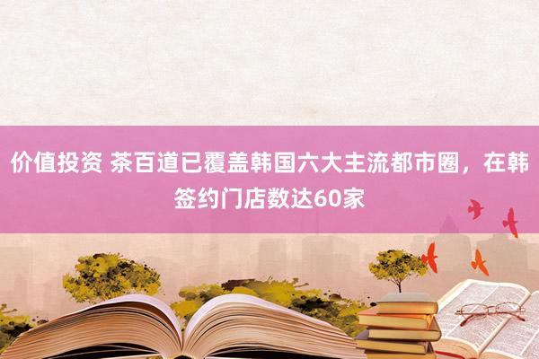 价值投资 茶百道已覆盖韩国六大主流都市圈，在韩签约门店数达60家
