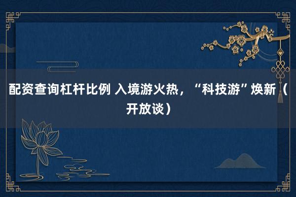 配资查询杠杆比例 入境游火热，“科技游”焕新（开放谈）