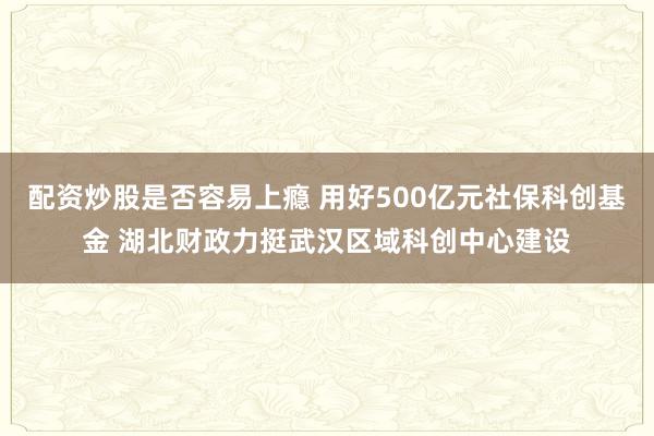 配资炒股是否容易上瘾 用好500亿元社保科创基金 湖北财政力挺武汉区域科创中心建设