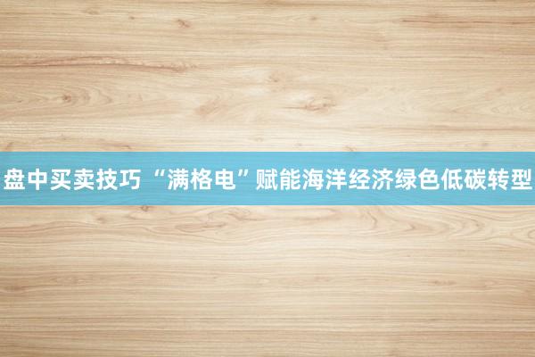 盘中买卖技巧 “满格电”赋能海洋经济绿色低碳转型
