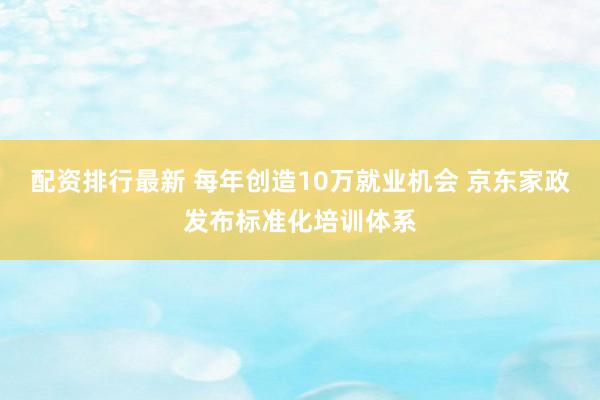 配资排行最新 每年创造10万就业机会 京东家政发布标准化培训体系