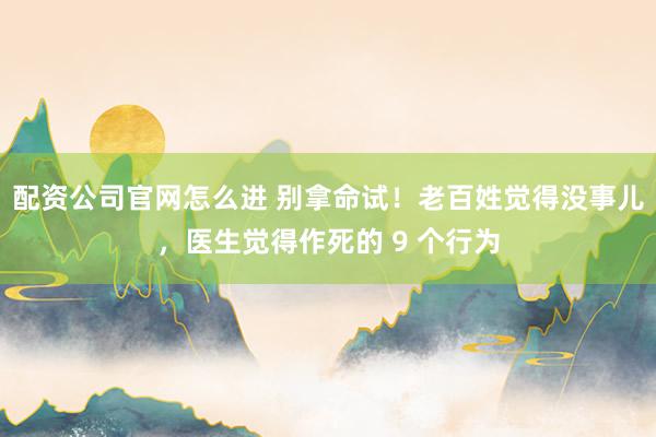 配资公司官网怎么进 别拿命试！老百姓觉得没事儿，医生觉得作死的 9 个行为