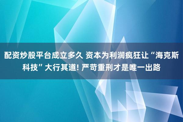 配资炒股平台成立多久 资本为利润疯狂让“海克斯科技”大行其道! 严苛重刑才是唯一出路